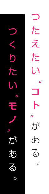 つたえたい”コト”がある。つくりたい“モノ”がある。